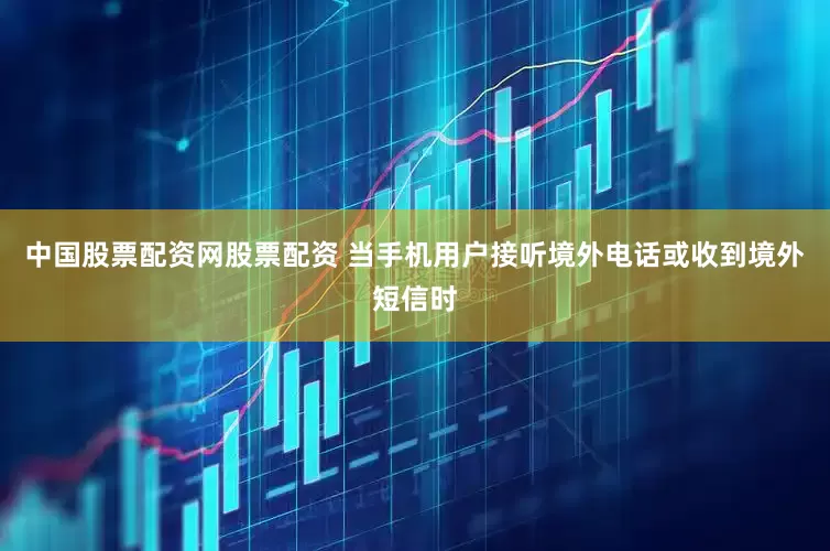 中国股票配资网股票配资 当手机用户接听境外电话或收到境外短信时