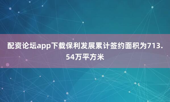 配资论坛app下载保利发展累计签约面积为713.54万平方米