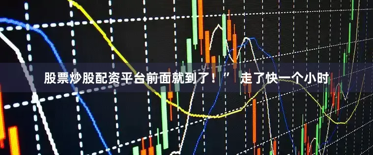 股票炒股配资平台前面就到了！”  走了快一个小时