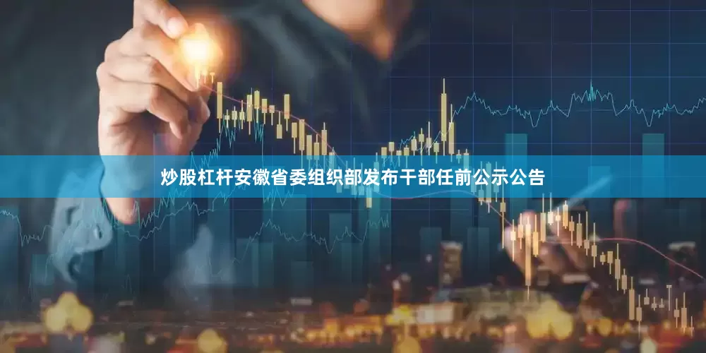 炒股杠杆安徽省委组织部发布干部任前公示公告