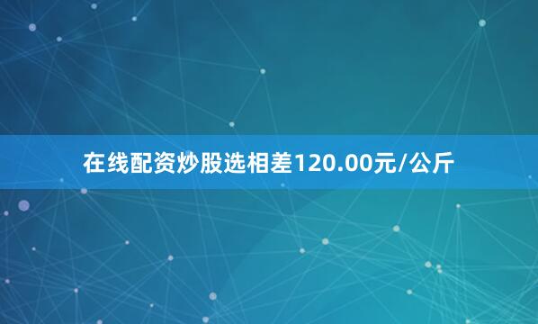 在线配资炒股选相差120.00元/公斤