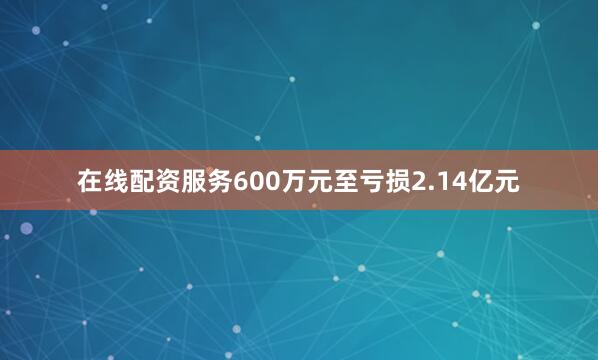 在线配资服务600万元至亏损2.14亿元