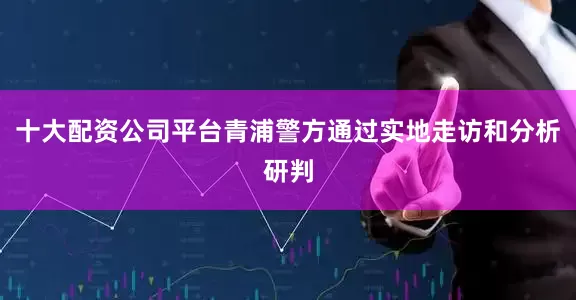 十大配资公司平台青浦警方通过实地走访和分析研判