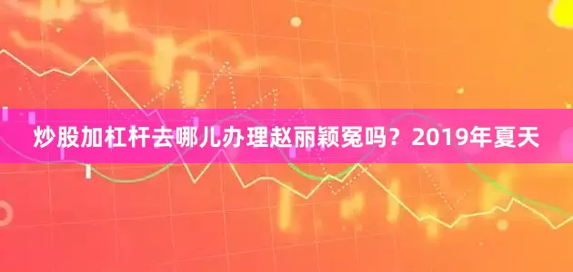 炒股加杠杆去哪儿办理赵丽颖冤吗？2019年夏天