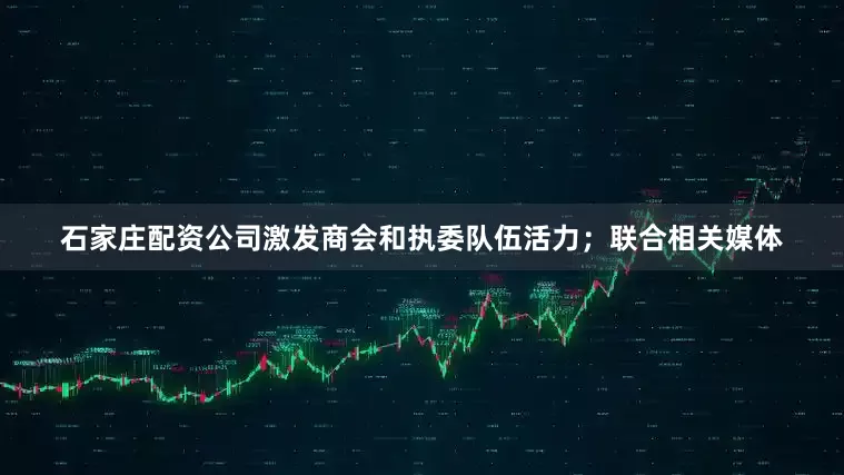 石家庄配资公司激发商会和执委队伍活力；联合相关媒体