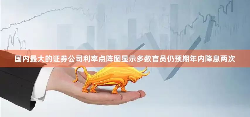 国内最大的证券公司利率点阵图显示多数官员仍预期年内降息两次