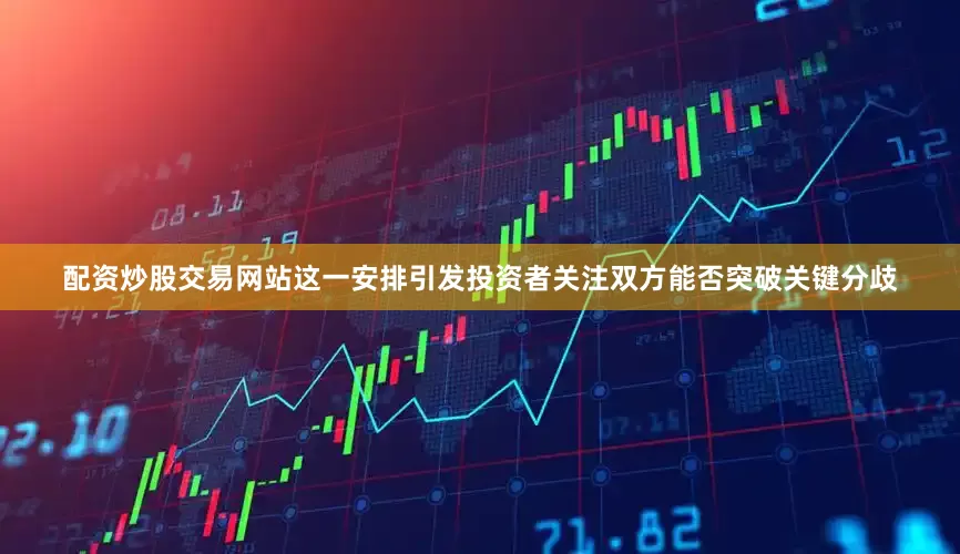 配资炒股交易网站这一安排引发投资者关注双方能否突破关键分歧