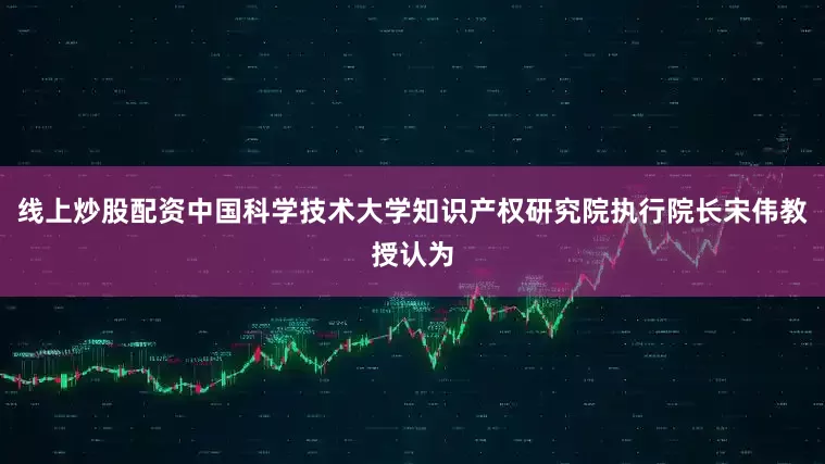 线上炒股配资中国科学技术大学知识产权研究院执行院长宋伟教授认为
