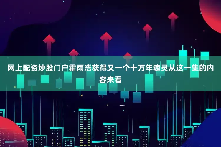 网上配资炒股门户霍雨浩获得又一个十万年魂灵从这一集的内容来看