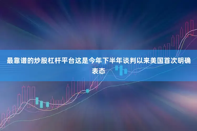 最靠谱的炒股杠杆平台这是今年下半年谈判以来美国首次明确表态