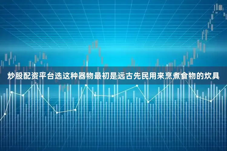 炒股配资平台选这种器物最初是远古先民用来烹煮食物的炊具