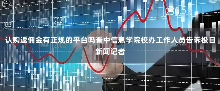 认购返佣金有正规的平台吗晋中信息学院校办工作人员告诉极目新闻记者