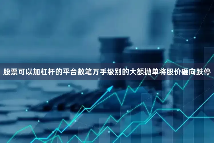 股票可以加杠杆的平台数笔万手级别的大额抛单将股价砸向跌停