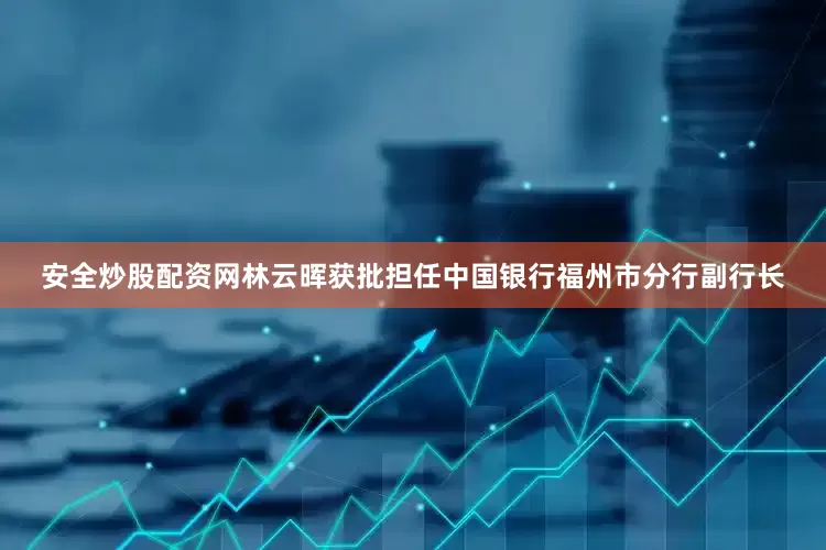 安全炒股配资网林云晖获批担任中国银行福州市分行副行长