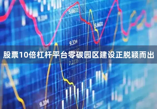 股票10倍杠杆平台零碳园区建设正脱颖而出